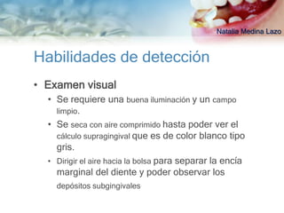 Natalia Medina Lazo


Habilidades de detección
• Examen visual
  • Se requiere una buena iluminación y un campo
    limpio.
  • Se seca con aire comprimido hasta poder ver el
    cálculo supragingival que es de color blanco tipo
    gris.
  • Dirigir el aire hacia la bolsa para separar la encía
    marginal del diente y poder observar los
    depósitos subgingivales
 