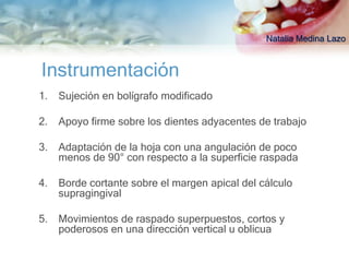 Natalia Medina Lazo


Instrumentación
1.   Sujeción en bolígrafo modificado

2.   Apoyo firme sobre los dientes adyacentes de trabajo

3.   Adaptación de la hoja con una angulación de poco
     menos de 90° con respecto a la superficie raspada

4.   Borde cortante sobre el margen apical del cálculo
     supragingival

5.   Movimientos de raspado superpuestos, cortos y
     poderosos en una dirección vertical u oblicua
 
