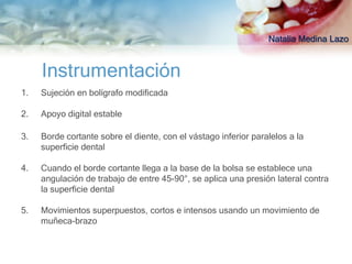 Natalia Medina Lazo


     Instrumentación
1.   Sujeción en bolígrafo modificada

2.   Apoyo digital estable

3.   Borde cortante sobre el diente, con el vástago inferior paralelos a la
     superficie dental

4.   Cuando el borde cortante llega a la base de la bolsa se establece una
     angulación de trabajo de entre 45-90°, se aplica una presión lateral contra
     la superficie dental

5.   Movimientos superpuestos, cortos e intensos usando un movimiento de
     muñeca-brazo
 