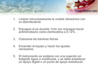 Natalia Medina Lazo


1.   Limpiar minuciosamente la unidad ultrasónica con
     un desinfectante.

2.   Enjuague al px durante 1min con enjuague bucal
     antimicrobiano como clorhexidina a 0.12% .

3.   Colocarse las barreras físicas

4.   Encender el equipo y hacer los ajustes
     necesarios.

5.   El instrumento se sostiene con una sujeción en
     bolígrafo ligera o modificada, y se debe establecer
     un apoyo digital o un punto de apoyo extrabucal.
 
