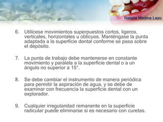 Natalia Medina Lazo


6.   Utilícese movimientos superpuestos cortos, ligeros,
     verticales, horizontales u oblicuos. Manténgase la punta
     adaptada a la superficie dental conforme se pasa sobre
     el depósito.

7.   La punta de trabajo debe mantenerse en constante
     movimiento y paralela a la superficie dental o a un
     ángulo no superior a 15°.

8.   Se debe cambiar el instrumento de manera periódica
     para permitir la aspiración de agua, y se debe de
     examinar con frecuencia la superficie dental con un
     explorador.

9.   Cualquier irregularidad remanente en la superficie
     radicular puede eliminarse si es necesario con curetas.
 