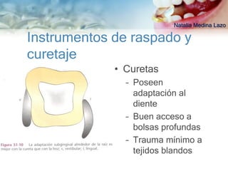 Natalia Medina Lazo

Instrumentos de raspado y
curetaje
             • Curetas
               – Poseen
                 adaptación al
                 diente
               – Buen acceso a
                 bolsas profundas
               – Trauma mínimo a
                 tejidos blandos
 
