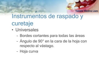 Natalia Medina Lazo

Instrumentos de raspado y
curetaje
• Universales
  – Bordes cortantes para todas las áreas
  – Ángulo de 90° en la cara de la hoja con
    respecto al vástago.
  – Hoja curva
 