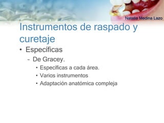 Natalia Medina Lazo

Instrumentos de raspado y
curetaje
• Específicas
  – De Gracey.
    • Específicas a cada área.
    • Varios instrumentos
    • Adaptación anatómica compleja
 