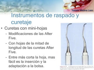 Natalia Medina Lazo

     Instrumentos de raspado y
     curetaje
• Curetas con mini-hojas
  – Modificaciones de las After
    Five.
  – Con hojas de la mitad de
    longitud de las curetas After
    Five.
  – Entre más corta la hoja, mas
    fácil es la inserción y la
    adaptación a la bolsa.
 
