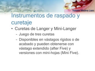 Natalia Medina Lazo

Instrumentos de raspado y
curetaje
• Curetas de Langer y Mini-Langer
  – Juego de tres curetas
  – Disponibles en vástagos rígidos o de
    acabado y pueden obtenerse con
    vástago extendido (after Five) y
    versiones con mini-hojas (Mini Five).
 