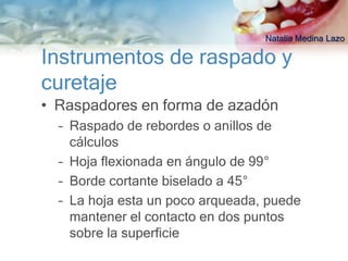 Natalia Medina Lazo

Instrumentos de raspado y
curetaje
• Raspadores en forma de azadón
  – Raspado de rebordes o anillos de
    cálculos
  – Hoja flexionada en ángulo de 99°
  – Borde cortante biselado a 45°
  – La hoja esta un poco arqueada, puede
    mantener el contacto en dos puntos
    sobre la superficie
 