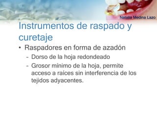 Natalia Medina Lazo

Instrumentos de raspado y
curetaje
• Raspadores en forma de azadón
  – Dorso de la hoja redondeado
  – Grosor mínimo de la hoja, permite
    acceso a raíces sin interferencia de los
    tejidos adyacentes.
 