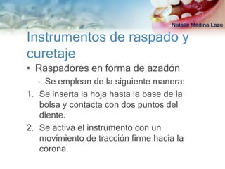 Natalia Medina Lazo

Instrumentos de raspado y
curetaje
• Raspadores en forma de azadón
   – Se emplean de la siguiente manera:
1. Se inserta la hoja hasta la base de la
    bolsa y contacta con dos puntos del
    diente.
2. Se activa el instrumento con un
    movimiento de tracción firme hacia la
    corona.
 