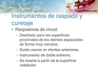 Natalia Medina Lazo

Instrumentos de raspado y
curetaje
• Raspadores de cincel.
  – Diseñado para las superficies
    proximales de los dientes espaciados
    de forma muy cercana.
  – Suele usarse en dientes anteriores.
  – Instrumento de doble extremo.
  – Se inserta a partir de la superficie
    vestibular.
 