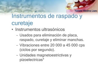 Natalia Medina Lazo

Instrumentos de raspado y
curetaje
• Instrumentos ultrasónicos
  – Usados para eliminación de placa,
    raspado, curetaje y eliminar manchas.
  – Vibraciones entre 20 000 a 45 000 cps
    (ciclos por segundo).
  – Unidades magnetoestrictivas y
    pizoelectricas*
 