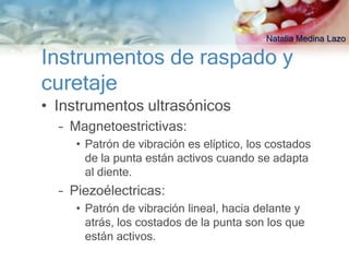 Natalia Medina Lazo

Instrumentos de raspado y
curetaje
• Instrumentos ultrasónicos
  – Magnetoestrictivas:
    • Patrón de vibración es elíptico, los costados
      de la punta están activos cuando se adapta
      al diente.
  – Piezoélectricas:
    • Patrón de vibración lineal, hacia delante y
      atrás, los costados de la punta son los que
      están activos.
 