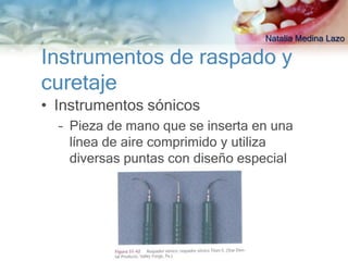 Natalia Medina Lazo

Instrumentos de raspado y
curetaje
• Instrumentos sónicos
  – Pieza de mano que se inserta en una
    línea de aire comprimido y utiliza
    diversas puntas con diseño especial
 