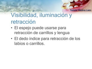 Natalia Medina Lazo

Visibilidad, iluminación y
retracción
• El espejo puede usarse para
  retracción de carrillos y lengua
• El dedo índice para retracción de los
  labios o carrillos.
 