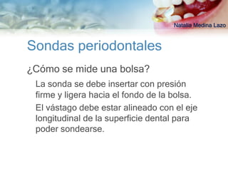 Natalia Medina Lazo



Sondas periodontales
¿Cómo se mide una bolsa?
 La sonda se debe insertar con presión
 firme y ligera hacia el fondo de la bolsa.
 El vástago debe estar alineado con el eje
 longitudinal de la superficie dental para
 poder sondearse.
 