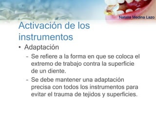 Natalia Medina Lazo

Activación de los
instrumentos
• Adaptación
  – Se refiere a la forma en que se coloca el
    extremo de trabajo contra la superficie
    de un diente.
  – Se debe mantener una adaptación
    precisa con todos los instrumentos para
    evitar el trauma de tejidos y superficies.
 