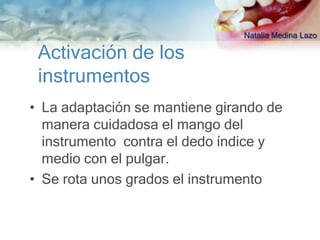 Natalia Medina Lazo

 Activación de los
 instrumentos
• La adaptación se mantiene girando de
  manera cuidadosa el mango del
  instrumento contra el dedo índice y
  medio con el pulgar.
• Se rota unos grados el instrumento
 