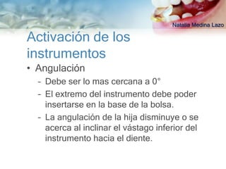 Natalia Medina Lazo

Activación de los
instrumentos
• Angulación
  – Debe ser lo mas cercana a 0°
  – El extremo del instrumento debe poder
    insertarse en la base de la bolsa.
  – La angulación de la hija disminuye o se
    acerca al inclinar el vástago inferior del
    instrumento hacia el diente.
 