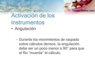 Natalia Medina Lazo

Activación de los
instrumentos
• Angulación

  – Durante los movimientos de raspado
    sobre cálculos densos, la angulación
    debe ser un poco menor a 90° para que
    el filo “muerda” el cálculo.
 