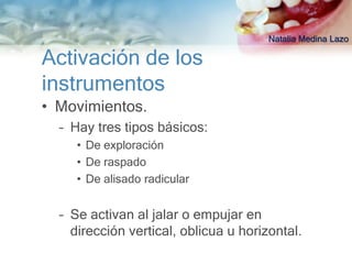 Natalia Medina Lazo

Activación de los
instrumentos
• Movimientos.
  – Hay tres tipos básicos:
     • De exploración
     • De raspado
     • De alisado radicular


  – Se activan al jalar o empujar en
    dirección vertical, oblicua u horizontal.
 