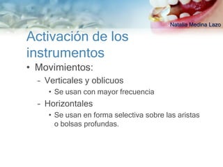 Natalia Medina Lazo

Activación de los
instrumentos
• Movimientos:
  – Verticales y oblicuos
    • Se usan con mayor frecuencia
  – Horizontales
    • Se usan en forma selectiva sobre las aristas
      o bolsas profundas.
 
