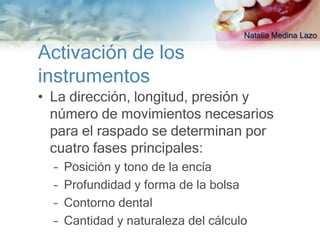 Natalia Medina Lazo

Activación de los
instrumentos
• La dirección, longitud, presión y
  número de movimientos necesarios
  para el raspado se determinan por
  cuatro fases principales:
  –   Posición y tono de la encía
  –   Profundidad y forma de la bolsa
  –   Contorno dental
  –   Cantidad y naturaleza del cálculo
 