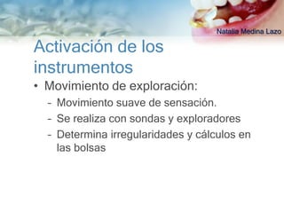 Natalia Medina Lazo

Activación de los
instrumentos
• Movimiento de exploración:
  – Movimiento suave de sensación.
  – Se realiza con sondas y exploradores
  – Determina irregularidades y cálculos en
    las bolsas
 