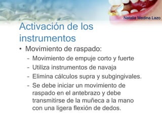 Natalia Medina Lazo

Activación de los
instrumentos
• Movimiento de raspado:
  –   Movimiento de empuje corto y fuerte
  –   Utiliza instrumentos de navaja
  –   Elimina cálculos supra y subgingivales.
  –   Se debe iniciar un movimiento de
      raspado en el antebrazo y debe
      transmitirse de la muñeca a la mano
      con una ligera flexión de dedos.
 