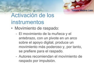 Natalia Medina Lazo

Activación de los
instrumentos
• Movimiento de raspado:
  – El movimiento de la muñeca y el
    antebrazo, con un pivote en un arco
    sobre el apoyo digital, produce un
    movimiento más poderoso y, por tanto,
    se prefiere para el raspado.
  – Autores recomiendan el movimiento de
    raspado por impulsión.
 