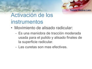 Natalia Medina Lazo

Activación de los
instrumentos
• Movimiento de alisado radicular:
  – Es una maniobra de tracción moderada
    usada para el pulido y alisado finales de
    la superficie radicular.
  – Las curetas son mas efectivas.
 