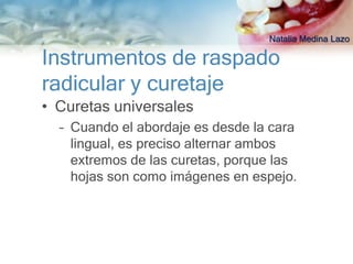 Natalia Medina Lazo

Instrumentos de raspado
radicular y curetaje
• Curetas universales
  – Cuando el abordaje es desde la cara
    lingual, es preciso alternar ambos
    extremos de las curetas, porque las
    hojas son como imágenes en espejo.
 