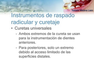 Natalia Medina Lazo

Instrumentos de raspado
radicular y curetaje
• Curetas universales
  – Ambos extremos de la cureta se usan
    para la instrumentación de dientes
    anteriores.
  – Para posteriores, solo un extremo
    debido al acceso limitado de las
    superficies distales.
 