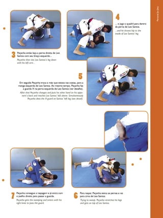 Personal Jiu-Jitsu
                                                                                                         4
                                                                                                         ... e joga o quadril para dentro
                                                                                                         da perna de Leo Santos.
                                                                                                         ...and he throws hip to the
                                                                                                         inside of Leo Santos’ leg.




3   Peçanha então laça a perna direita de Leo
    Santos com seu braço esquerdo...
    Peçanha then ties Leo Santos’s leg down
    with his left arm...




                                                                    5
      Em seguida Peçanha troca a mão que estava nas costas, para a
     manga esquerda de Leo Santos. Ao mesmo tempo, Peçanha faz
        a guarda X na perna esquerda de Leo Santos (ver detalhe).
       After that Peçanha changes and puts his other hand on his oppo-
         nent’s back and reaches Leo Santos’ left sleeve. Simultaneously
               Peçanha does the X guard on Santos’ left leg (see detail).




7                                                              6
    Peçanha consegue a raspagem e já entra com                       Para raspar, Peçanha estica as pernas e vai
    o joelho direito para passar a guarda.                           para cima de Leo Santos.
    Peçanha gets the sweeping and enters with his                    Trying to sweep, Peçanha stretches his legs
    right knee to pass the guard.                                    and gets on top of Leo Santos.
 
