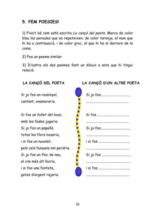 5. FEM POESIES!

1) Fixa’t bé com està escrita La cançó del poeta. Marca de color
blau les paraules que es repeteixen; de color taronja, el nom que
hi ha a continuació, i de color groc, el que hi ha al darrere de la
coma.

2) Fes un poema similar.

3) Il·lustra els dos poemes fent un dibuix a sota que hi tingui
relació.


 LA CANÇÓ DEL POETA                   LA CANÇÓ D’UN ALTRE POETA


Si jo fos un rossinyol,                Si jo fos...............................,
cantant, enamoraria.                   ...............................................


Si fos un follet del bosc,             Si fos ..................................,
amb les fades jugaria.                 ...............................................
Si jo fos un papalló,                  Si jo fos...............................,
totes les flors besaria,               ..............................................,
i si fos un nuvolet,                   i si fos .................................,
pels cels llunyans em perdria.         ................................................
Si jo fos un floc de neu,              Si jo fos ...............................,
al cim més alt lluiria,                ................................................,
i si fos una fonteta,                  i si fos .................................,
gotes d’argent rajaria.                ................................................




                                 10
 