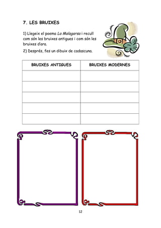 7. LES BRUIXES

1) Llegeix el poema La Malagarsa i recull
com són les bruixes antigues i com són les
bruixes d’ara.
2) Després, fes un dibuix de cadascuna.


    BRUIXES ANTIGUES                 BRUIXES MODERNES




                               12
 