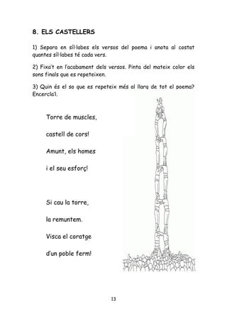 8. ELS CASTELLERS

1) Separa en síl·labes els versos del poema i anota al costat
quantes síl·labes té cada vers.

2) Fixa’t en l’acabament dels versos. Pinta del mateix color els
sons finals que es repeteixen.

3) Quin és el so que es repeteix més al llarg de tot el poema?
Encercla’l.



     Torre de muscles,

     castell de cors!

     Amunt, els homes

     i el seu esforç!




     Si cau la torre,

     la remuntem.

     Visca el coratge

     d’un poble ferm!




                               13
 