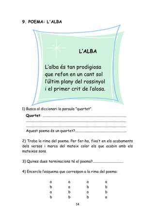 9. POEMA: L'ALBA




                                                            L’ALBA

                       L’alba és tan prodigiosa
                       que refon en un cant sol
                       l’últim plany del rossinyol
                       i el primer crit de l’alosa.


1) Busca al diccionari la paraula "quartet".
  Quartet: .............................................................................................
  ...............................................................................................................
  ...............................................................................................................
  Aquest poema és un quartet?.........................................................

2) Troba la rima del poema. Per fer-ho, fixa’t en els acabaments
dels versos i marca del mateix color els que acabin amb els
mateixos sons.

3) Quines dues terminacions té el poema?..................................

4) Encercla l’esquema que correspon a la rima del poema:

                            a                   a                    a                   a
                            b                   a                    b                   b
                            a                   b                    a                   b
                            b                   b                    b                   a
                                                         14
 