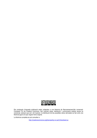 Els continguts d’aquesta publicació estan subjectes a una llicència de Reconeixement-No comercial-
Compartir 3.0 de Creative Commons. Se’n permet còpia, distribució i comunicació pública sense ús
comercial, sempre que se’n citi l’autoria i la distribució de les possibles obres derivades es faci amb una
llicència igual a la que regula l’obra original.
La llicència completa es pot consultar a:
                       http://creativecommons.org/licenses/by-nc-sa/3.0/es/deed.ca
 