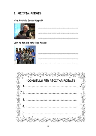 3. RECITEM POEMES

Com ho fa la Joana Raspall?


                          ........................................................................

                          ........................................................................

                          ........................................................................

Com ho fan els nens i les nenes?



                          ........................................................................

                          ........................................................................

                          ........................................................................




             CONSELLS PER RECITAR POEMES
        1. ................................................................

        2. ................................................................

        3. ................................................................

        4. ................................................................

        5. ................................................................



                                          8
 