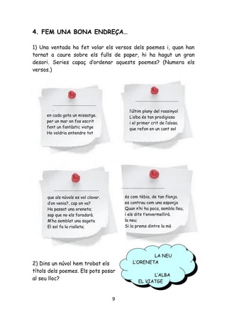 4. FEM UNA BONA ENDREÇA…

1) Una ventada ha fet volar els versos dels poemes i, quan han
tornat a caure sobre els fulls de paper, hi ha hagut un gran
desori. Series capaç d’ordenar aquests poemes? (Numera els
versos.)




                                                                 .....................................
        ....................................
        .                                                    l’últim plany del rossinyol
     en cada gota un missatge.                               L’alba és tan prodigiosa
     per un mar on fos escrit                                i el primer crit de l’alosa.
     fent un fantàstic viatge                                que refon en un cant sol
     Ho voldria entendre tot




                                                      .....................................
          .....................................
      que als núvols es vol clavar.                     és com tèbia, de tan flonja.
      d’on venia?, cap on va?                           es contrau com una esponja
      Ha passat una oreneta;                            Quan n’hi ha poca, sembla lleu,
      sap que no els foradarà.                          i els dits t’envermellirà.
      M’ha semblat una sageta                           la neu;
      El sol fa la rialleta;                            Si la prems dintre la mà




                                                                       LA NEU
                                                                        LA NEU
2) Dins un núvol hem trobat els                                L’ORENETA
                                                                L’ORENETA
títols dels poemes. Els pots posar
                                                                           L’ALBA
al seu lloc?                                                                L’ALBA
                                                                    EL VIATGE
                                                                     EL VIATGE


                                                  9
 