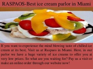 RASPAOS-Best ice cream parlor in Miami
If you want to experience the mind blowing taste of chilled ice
cream at its best, Visit us at Raspaos in Miami. Here, in our
parlor we have a huge variety of ice creams to offer you at
very low prices. So what are you waiting for? Pay us a visit or
make an online order through our website now!
 