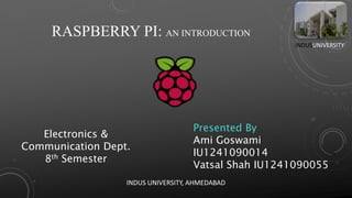 RASPBERRY PI: AN INTRODUCTION
Electronics &
Communication Dept.
8th Semester
Presented By
Ami Goswami
IU1241090014
Vatsal Shah IU1241090055
INDUSUNIVERSITY
INDUS UNIVERSITY, AHMEDABAD
 