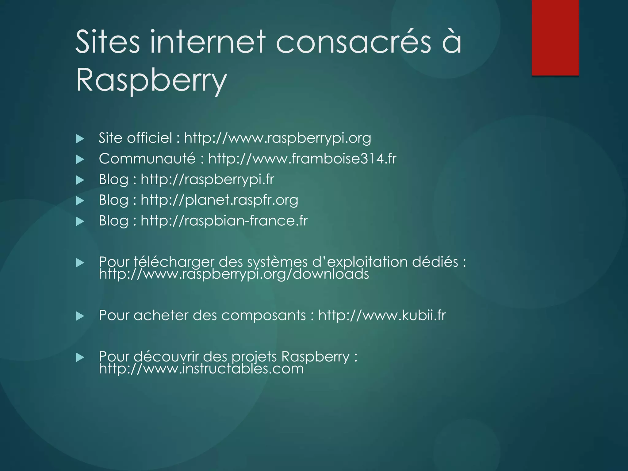 Sites internet consacrés à
Raspberry
 Site officiel : http://www.raspberrypi.org
 Communauté : http://www.framboise314.fr
 Blog : http://raspberrypi.fr
 Blog : http://planet.raspfr.org
 Blog : http://raspbian-france.fr
 Pour télécharger des systèmes d’exploitation dédiés :
http://www.raspberrypi.org/downloads
 Pour acheter des composants : http://www.kubii.fr
 Pour découvrir des projets Raspberry :
http://www.instructables.com
 