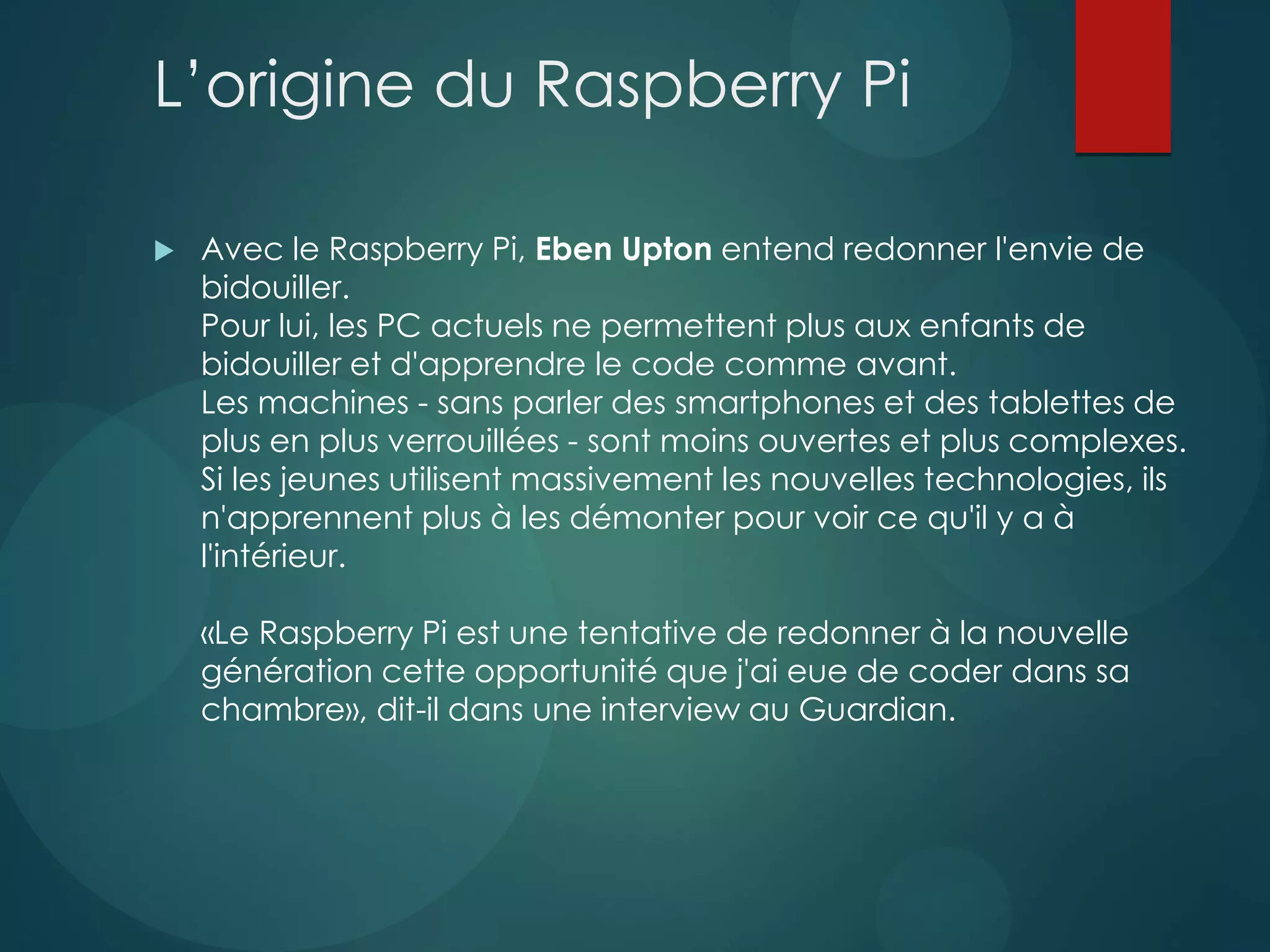 L’origine du Raspberry Pi
 Avec le Raspberry Pi, Eben Upton entend redonner l'envie de
bidouiller.
Pour lui, les PC actuels ne permettent plus aux enfants de
bidouiller et d'apprendre le code comme avant.
Les machines - sans parler des smartphones et des tablettes de
plus en plus verrouillées - sont moins ouvertes et plus complexes.
Si les jeunes utilisent massivement les nouvelles technologies, ils
n'apprennent plus à les démonter pour voir ce qu'il y a à
l'intérieur.
«Le Raspberry Pi est une tentative de redonner à la nouvelle
génération cette opportunité que j'ai eue de coder dans sa
chambre», dit-il dans une interview au Guardian.
 