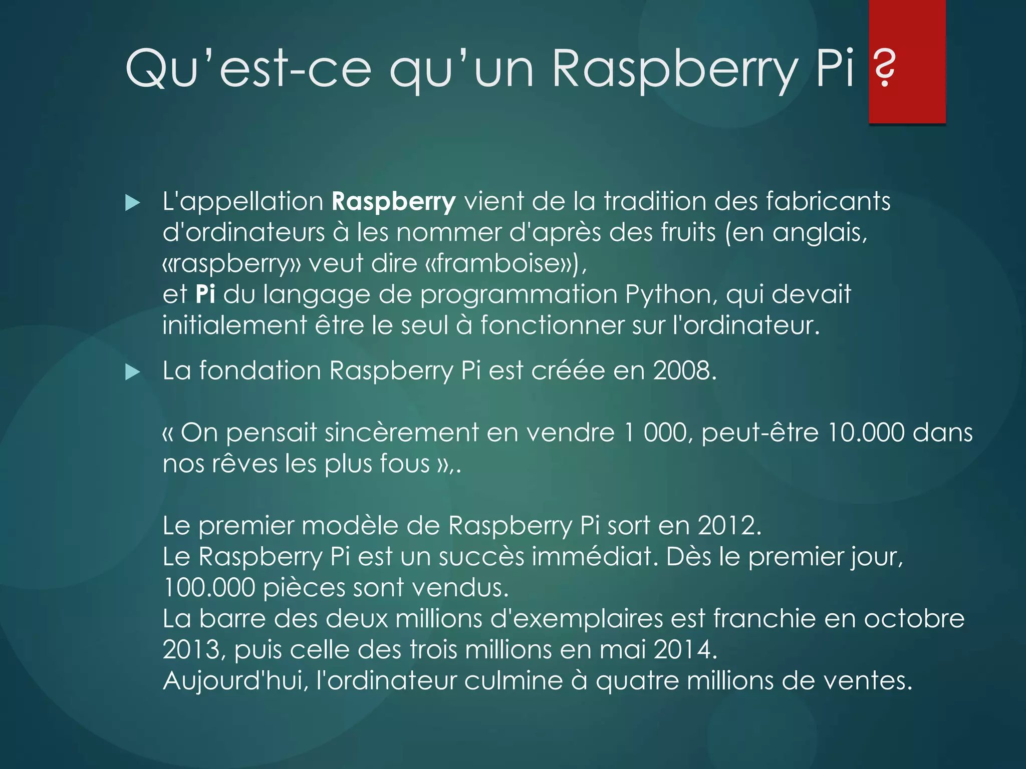 Qu’est-ce qu’un Raspberry Pi ?
 L'appellation Raspberry vient de la tradition des fabricants
d'ordinateurs à les nommer d'après des fruits (en anglais,
«raspberry» veut dire «framboise»),
et Pi du langage de programmation Python, qui devait
initialement être le seul à fonctionner sur l'ordinateur.
 La fondation Raspberry Pi est créée en 2008.
« On pensait sincèrement en vendre 1 000, peut-être 10.000 dans
nos rêves les plus fous »,.
Le premier modèle de Raspberry Pi sort en 2012.
Le Raspberry Pi est un succès immédiat. Dès le premier jour,
100.000 pièces sont vendus.
La barre des deux millions d'exemplaires est franchie en octobre
2013, puis celle des trois millions en mai 2014.
Aujourd'hui, l'ordinateur culmine à quatre millions de ventes.
 