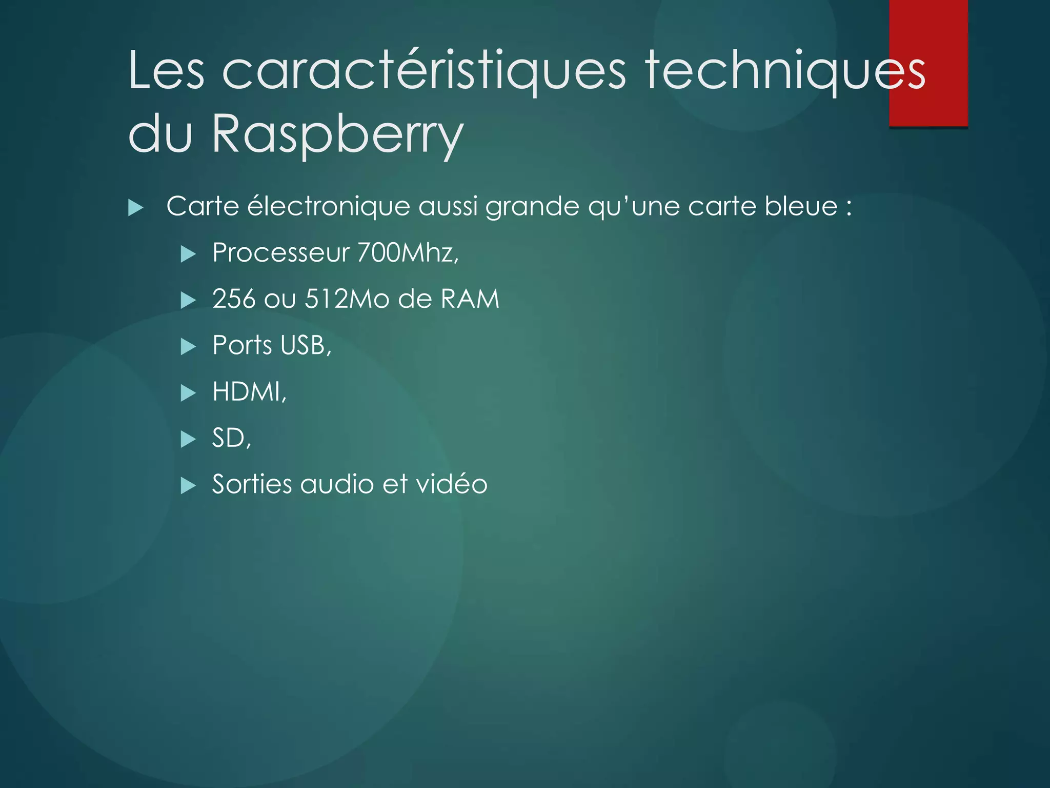 Les caractéristiques techniques
du Raspberry
 Carte électronique aussi grande qu’une carte bleue :
 Processeur 700Mhz,
 256 ou 512Mo de RAM
 Ports USB,
 HDMI,
 SD,
 Sorties audio et vidéo
 
