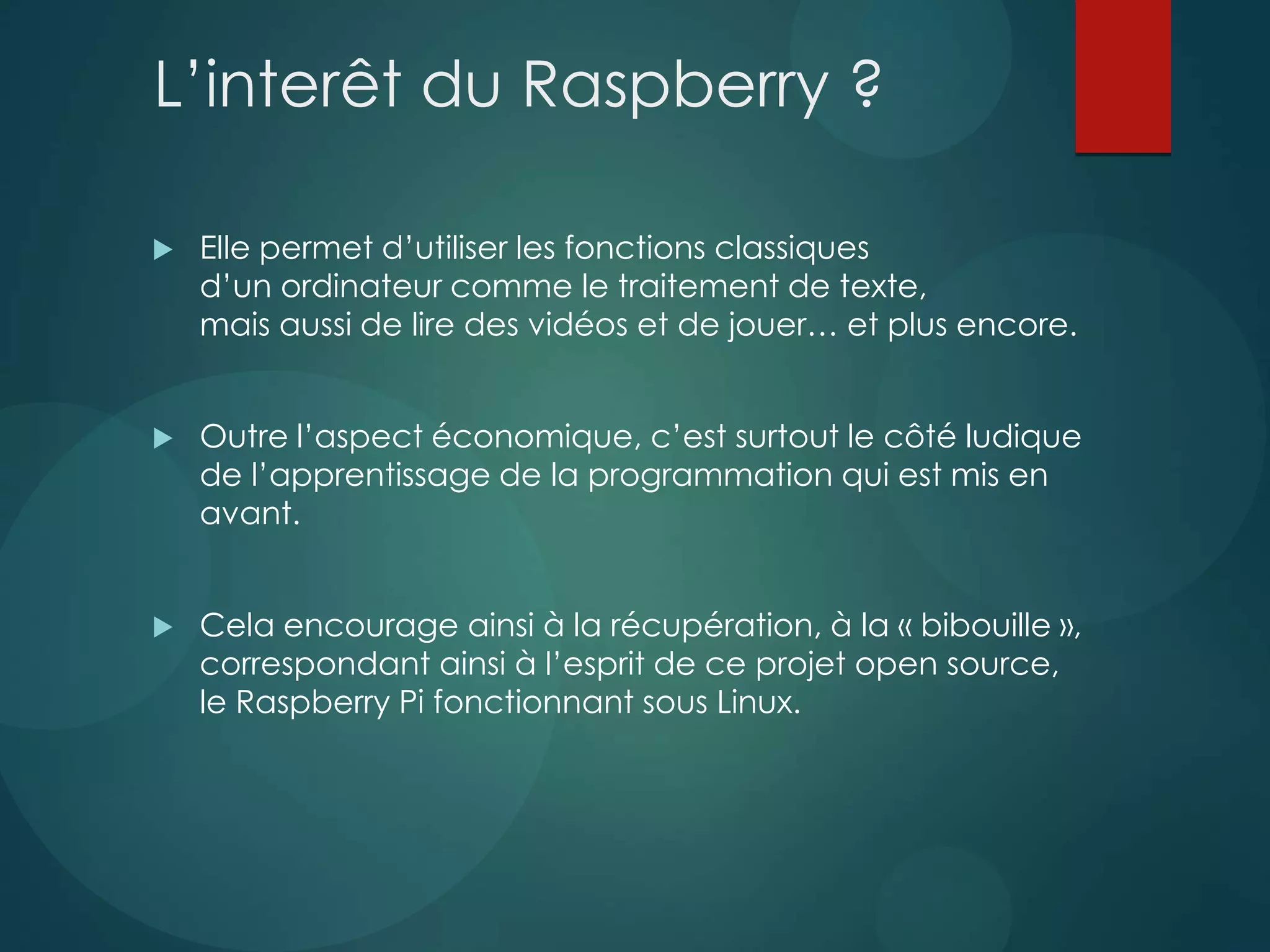 L’interêt du Raspberry ?
 Elle permet d’utiliser les fonctions classiques
d’un ordinateur comme le traitement de texte,
mais aussi de lire des vidéos et de jouer… et plus encore.
 Outre l’aspect économique, c’est surtout le côté ludique
de l’apprentissage de la programmation qui est mis en
avant.
 Cela encourage ainsi à la récupération, à la « bibouille »,
correspondant ainsi à l’esprit de ce projet open source,
le Raspberry Pi fonctionnant sous Linux.
 