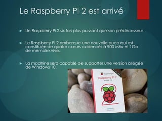 Le Raspberry Pi 2 est arrivé
 Un Raspberry Pi 2 six fois plus puissant que son prédécesseur
 Le Raspberry Pi 2 embarque une nouvelle puce qui est
constituée de quatre cœurs cadencés à 900 Mhz et 1Go
de mémoire vive.
 La machine sera capable de supporter une version allégée
de Windows 10.
 