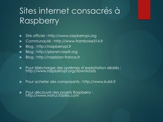 Sites internet consacrés à
Raspberry
 Site officiel : http://www.raspberrypi.org
 Communauté : http://www.framboise314.fr
 Blog : http://raspberrypi.fr
 Blog : http://planet.raspfr.org
 Blog : http://raspbian-france.fr
 Pour télécharger des systèmes d’exploitation dédiés :
http://www.raspberrypi.org/downloads
 Pour acheter des composants : http://www.kubii.fr
 Pour découvrir des projets Raspberry :
http://www.instructables.com
 
