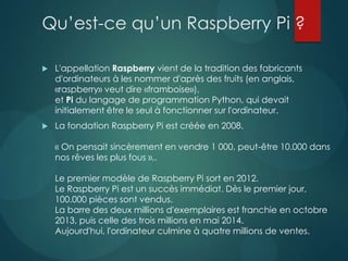 Qu’est-ce qu’un Raspberry Pi ?
 L'appellation Raspberry vient de la tradition des fabricants
d'ordinateurs à les nommer d'après des fruits (en anglais,
«raspberry» veut dire «framboise»),
et Pi du langage de programmation Python, qui devait
initialement être le seul à fonctionner sur l'ordinateur.
 La fondation Raspberry Pi est créée en 2008.
« On pensait sincèrement en vendre 1 000, peut-être 10.000 dans
nos rêves les plus fous »,.
Le premier modèle de Raspberry Pi sort en 2012.
Le Raspberry Pi est un succès immédiat. Dès le premier jour,
100.000 pièces sont vendus.
La barre des deux millions d'exemplaires est franchie en octobre
2013, puis celle des trois millions en mai 2014.
Aujourd'hui, l'ordinateur culmine à quatre millions de ventes.
 